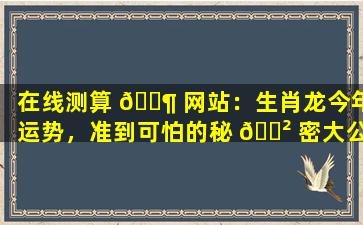 在线测算 🐶 网站：生肖龙今年运势，准到可怕的秘 🌲 密大公开！